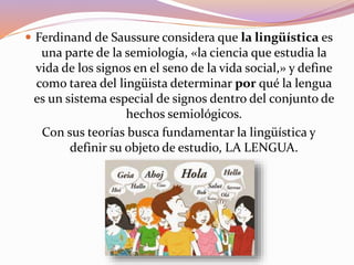  Ferdinand de Saussure considera que la lingüística es
una parte de la semiología, «la ciencia que estudia la
vida de los signos en el seno de la vida social,» y define
como tarea del lingüista determinar por qué la lengua
es un sistema especial de signos dentro del conjunto de
hechos semiológicos.
Con sus teorías busca fundamentar la lingüística y
definir su objeto de estudio, LA LENGUA.
 
