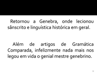 Retornou a Genebra, onde lecionou
sânscrito e linguística histórica em geral.


   Além de artigos de Gramática
Comparada, infelizmente nada mais nos
legou em vida o genial mestre genebrino.

                                          11
 