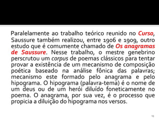 Paralelamente ao trabalho teórico reunido no Curso,
Saussure também realizou, entre 1906 e 1909, outro
estudo que é comumente chamado de Os anagramas
de Saussure. Nesse trabalho, o mestre genebrino
perscrutou um corpus de poemas clássicos para tentar
provar a existência de um mecanismo de composição
poética baseado na análise fônica das palavras;
mecanismo este formado pelo anagrama e pelo
hipograma. O hipograma (palavra-tema) é o nome de
um deus ou de um herói diluído foneticamente no
poema. O anagrama, por sua vez, é o processo que
propicia a diluição do hipograma nos versos.

                                                  13
 