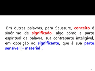 Em outras palavras, para Saussure, conceito é
sinônimo de significado, algo como a parte
espiritual da palavra, sua contraparte inteligível,
em oposição ao significante, que é sua parte
sensível [= material].



                                                17
 