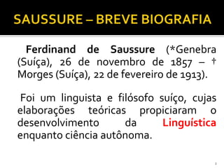 Ferdinand de Saussure (*Genebra
(Suíça), 26 de novembro de 1857 – †
Morges (Suíça), 22 de fevereiro de 1913).

 Foi um linguista e filósofo suíço, cujas
elaborações teóricas propiciaram o
desenvolvimento       da      Linguística
enquanto ciência autônoma.

                                        2
 