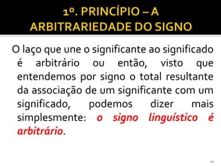 O laço que une o significante ao significado
 é arbitrário ou então, visto que
 entendemos por signo o total resultante
 da associação de um significante com um
 significado,   podemos       dizer     mais
 simplesmente: o signo linguístico é
 arbitrário.

                                           22
 