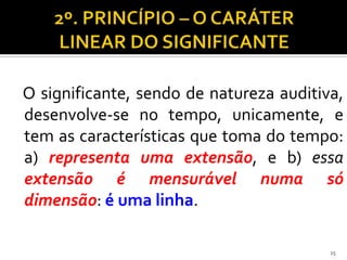 O significante, sendo de natureza auditiva,
desenvolve-se no tempo, unicamente, e
tem as características que toma do tempo:
a) representa uma extensão, e b) essa
extensão é mensurável numa só
dimensão: é uma linha.

                                         25
 