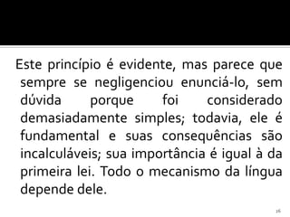 Este princípio é evidente, mas parece que
 sempre se negligenciou enunciá-lo, sem
 dúvida      porque     foi    considerado
 demasiadamente simples; todavia, ele é
 fundamental e suas consequências são
 incalculáveis; sua importância é igual à da
 primeira lei. Todo o mecanismo da língua
 depende dele.
                                          26
 