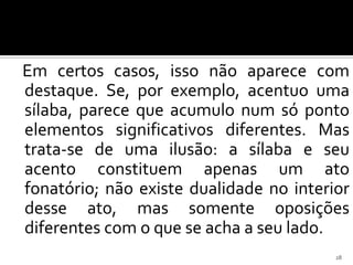 Em certos casos, isso não aparece com
destaque. Se, por exemplo, acentuo uma
sílaba, parece que acumulo num só ponto
elementos significativos diferentes. Mas
trata-se de uma ilusão: a sílaba e seu
acento constituem apenas um ato
fonatório; não existe dualidade no interior
desse ato, mas somente oposições
diferentes com o que se acha a seu lado.
                                         28
 