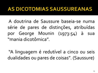 A doutrina de Saussure baseia-se numa
série de pares de distinções, atribuídas
por George Mounin (1973:54) à sua
“mania dicotômica”.

“A linguagem é redutível a cinco ou seis
dualidades ou pares de coisas”. (Saussure)

                                         29
 