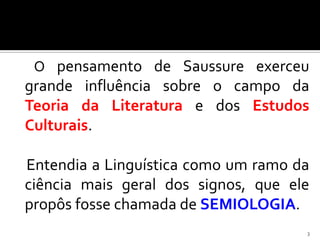 O pensamento de Saussure exerceu
grande influência sobre o campo da
Teoria da Literatura e dos Estudos
Culturais.

Entendia a Linguística como um ramo da
ciência mais geral dos signos, que ele
propôs fosse chamada de SEMIOLOGIA.
                                     3
 