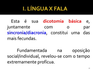 Esta é sua dicotomia básica e,
juntamente        com        o     par
sincronia/diacronia, constitui uma das
mais fecundas.

     Fundamentada          na    oposição
social/individual, revelou-se com o tempo
extremamente profícua.
                                        31
 