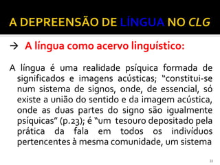  A língua como acervo linguístico:

A língua é uma realidade psíquica formada de
 significados e imagens acústicas; “constitui-se
 num sistema de signos, onde, de essencial, só
 existe a união do sentido e da imagem acústica,
 onde as duas partes do signo são igualmente
 psíquicas” (p.23); é “um tesouro depositado pela
 prática da fala em todos os indivíduos
 pertencentes à mesma comunidade, um sistema
                                                33
 