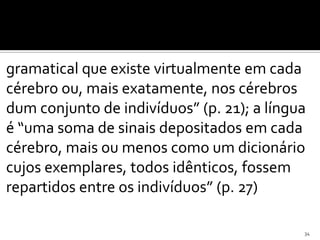 gramatical que existe virtualmente em cada
cérebro ou, mais exatamente, nos cérebros
dum conjunto de indivíduos” (p. 21); a língua
é “uma soma de sinais depositados em cada
cérebro, mais ou menos como um dicionário
cujos exemplares, todos idênticos, fossem
repartidos entre os indivíduos” (p. 27)

                                            34
 