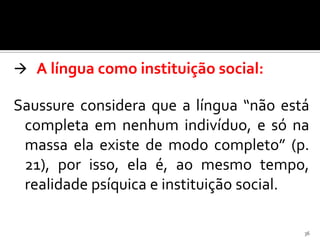  A língua como instituição social:

Saussure considera que a língua “não está
 completa em nenhum indivíduo, e só na
 massa ela existe de modo completo” (p.
 21), por isso, ela é, ao mesmo tempo,
 realidade psíquica e instituição social.

                                        36
 