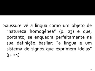Saussure vê a língua como um objeto de
 “natureza homogênea” (p. 23) e que,
 portanto, se enquadra perfeitamente na
 sua definição basilar: “a língua é um
 sistema de signos que exprimem ideias”
 (p. 24)

                                      39
 