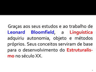 Graças aos seus estudos e ao trabalho de
Leonard Bloomfield, a Linguística
adquiriu autonomia, objeto e métodos
próprios. Seus conceitos serviram de base
para o desenvolvimento do Estruturalis-
mo no século XX.

                                        4
 