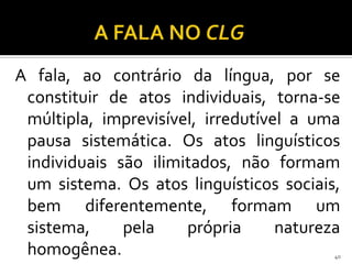 A fala, ao contrário da língua, por se
 constituir de atos individuais, torna-se
 múltipla, imprevisível, irredutível a uma
 pausa sistemática. Os atos linguísticos
 individuais são ilimitados, não formam
 um sistema. Os atos linguísticos sociais,
 bem diferentemente, formam um
 sistema,     pela    própria      natureza
 homogênea.                               40
 