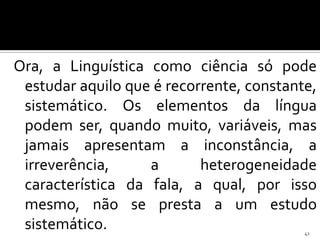 Ora, a Linguística como ciência só pode
 estudar aquilo que é recorrente, constante,
 sistemático. Os elementos da língua
 podem ser, quando muito, variáveis, mas
 jamais apresentam a inconstância, a
 irreverência,     a       heterogeneidade
 característica da fala, a qual, por isso
 mesmo, não se presta a um estudo
 sistemático.                             41
 