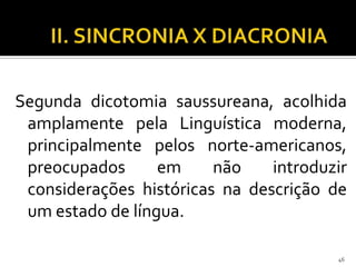 Segunda dicotomia saussureana, acolhida
 amplamente pela Linguística moderna,
 principalmente pelos norte-americanos,
 preocupados      em     não    introduzir
 considerações históricas na descrição de
 um estado de língua.

                                        46
 