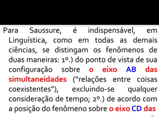 Para Saussure, é indispensável, em
 Linguística, como em todas as demais
 ciências, se distingam os fenômenos de
 duas maneiras: 1º.) do ponto de vista de sua
 configuração sobre o eixo AB das
 simultaneidades (“relações entre coisas
 coexistentes”),    excluindo-se    qualquer
 consideração de tempo; 2º.) de acordo com
 a posição do fenômeno sobre o eixo CD das
                                           47
 