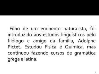 Filho de um eminente naturalista, foi
introduzido aos estudos linguísticos pelo
filólogo e amigo da família, Adolphe
Pictet. Estudou Física e Química, mas
continuou fazendo cursos de gramática
grega e latina.

                                        5
 