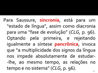 Para Saussure, sincronia, está para um
 “estado de língua”, assim como diacronia
 para uma “fase de evolução” (CLG, p. 96).
 Optando pela primeira, e rejeitando
 igualmente a síntese pancrônica, invoca
 que “a multiplicidade dos signos da língua
 nos impede absolutamente de estudar-
 -lhe, ao mesmo tempo, as relações no
 tempo e no sistema” (CLG, p. 96).       50
 