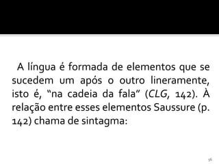 A língua é formada de elementos que se
sucedem um após o outro lineramente,
isto é, “na cadeia da fala” (CLG, 142). À
relação entre esses elementos Saussure (p.
142) chama de sintagma:


                                         56
 