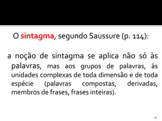 O sintagma, segundo Saussure (p. 114):

a noção de sintagma se aplica não só às
 palavras, mas aos grupos de palavras, às
 unidades complexas de toda dimensão e de toda
 espécie (palavras compostas,         derivadas,
 membros de frases, frases inteiras).


                                              58
 