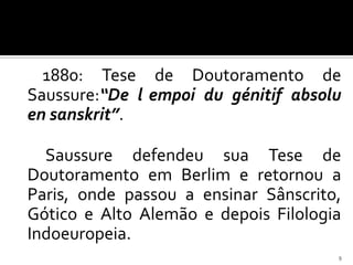 1880: Tese de Doutoramento de
Saussure:“De l empoi du génitif absolu
en sanskrit”.

  Saussure defendeu sua Tese de
Doutoramento em Berlim e retornou a
Paris, onde passou a ensinar Sânscrito,
Gótico e Alto Alemão e depois Filologia
Indoeuropeia.
                                      9
 