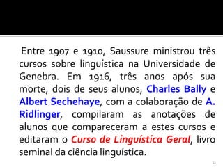 Entre 1907 e 1910, Saussure ministrou três
cursos sobre linguística na Universidade de
Genebra. Em 1916, três anos após sua
morte, dois de seus alunos, Charles Bally e
Albert Sechehaye, com a colaboração de A.
Ridlinger, compilaram as anotações de
alunos que compareceram a estes cursos e
editaram o Curso de Linguística Geral, livro
seminal da ciência linguística.
                                           12
 