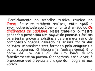 Paralelamente ao trabalho teórico reunido no
Curso, Saussure também realizou, entre 1906 e
1909, outro estudo que é comumente chamado de Os
anagramas de Saussure. Nesse trabalho, o mestre
genebrino perscrutou um corpus de poemas clássicos
para tentar provar a existência de um mecanismo de
composição poética baseado na análise fônica das
palavras; mecanismo este formado pelo anagrama e
pelo hipograma. O hipograma (palavra-tema) é o
nome de um deus ou de um herói diluído
foneticamente no poema. O anagrama, por sua vez, é
o processo que propicia a diluição do hipograma nos
versos.
                                                 13
 