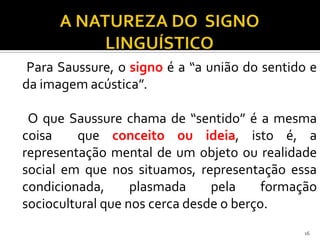 Para Saussure, o signo é a “a união do sentido e
da imagem acústica”.

 O que Saussure chama de “sentido” é a mesma
coisa    que conceito ou ideia, isto é, a
representação mental de um objeto ou realidade
social em que nos situamos, representação essa
condicionada,      plasmada     pela     formação
sociocultural que nos cerca desde o berço.
                                              16
 