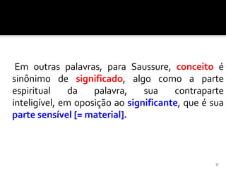 Em outras palavras, para Saussure, conceito é
sinônimo de significado, algo como a parte
espiritual     da   palavra,    sua    contraparte
inteligível, em oposição ao significante, que é sua
parte sensível [= material].



                                                17
 