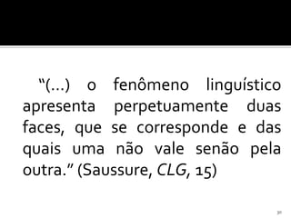 “(...) o fenômeno linguístico
apresenta perpetuamente duas
faces, que se corresponde e das
quais uma não vale senão pela
outra.” (Saussure, CLG, 15)

                              30
 