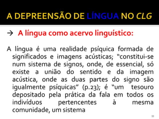  A língua como acervo linguístico:

A língua é uma realidade psíquica formada de
 significados e imagens acústicas; “constitui-se
 num sistema de signos, onde, de essencial, só
 existe a união do sentido e da imagem
 acústica, onde as duas partes do signo são
 igualmente psíquicas” (p.23); é “um tesouro
 depositado pela prática da fala em todos os
 indivíduos      pertencentes     à     mesma
 comunidade, um sistema
                                               33
 