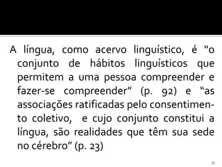 A língua, como acervo linguístico, é “o
 conjunto de hábitos linguísticos que
 permitem a uma pessoa compreender e
 fazer-se compreender” (p. 92) e “as
 associações ratificadas pelo consentimen-
 to coletivo, e cujo conjunto constitui a
 língua, são realidades que têm sua sede
 no cérebro” (p. 23)
                                         35
 