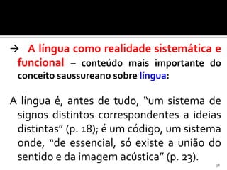  A língua como realidade sistemática e
 funcional – conteúdo mais importante do
 conceito saussureano sobre língua:

A língua é, antes de tudo, “um sistema de
 signos distintos correspondentes a ideias
 distintas” (p. 18); é um código, um sistema
 onde, “de essencial, só existe a união do
 sentido e da imagem acústica” (p. 23).
                                          38
 