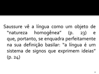 Saussure vê a língua como um objeto de
 “natureza homogênea” (p. 23) e
 que, portanto, se enquadra perfeitamente
 na sua definição basilar: “a língua é um
 sistema de signos que exprimem ideias”
 (p. 24)

                                        39
 