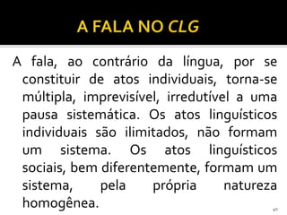 A fala, ao contrário da língua, por se
 constituir de atos individuais, torna-se
 múltipla, imprevisível, irredutível a uma
 pausa sistemática. Os atos linguísticos
 individuais são ilimitados, não formam
 um sistema. Os atos linguísticos
 sociais, bem diferentemente, formam um
 sistema,     pela    própria      natureza
 homogênea.                               40
 