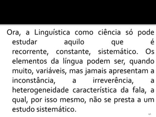 Ora, a Linguística como ciência só pode
 estudar         aquilo        que       é
 recorrente, constante, sistemático. Os
 elementos da língua podem ser, quando
 muito, variáveis, mas jamais apresentam a
 inconstância,     a     irreverência,   a
 heterogeneidade característica da fala, a
 qual, por isso mesmo, não se presta a um
 estudo sistemático.                    41
 