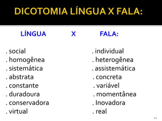 LÍNGUA       X     FALA:

. social             . individual
. homogênea          . heterogênea
. sistemática        . assistemática
. abstrata           . concreta
. constante           . variável
. duradoura           . momentânea
. conservadora       . Inovadora
. virtual            . real
                                       42
 