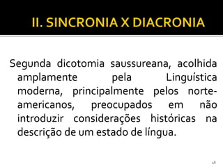 Segunda dicotomia saussureana, acolhida
 amplamente         pela        Linguística
 moderna, principalmente pelos norte-
 americanos, preocupados em não
 introduzir considerações históricas na
 descrição de um estado de língua.

                                         46
 