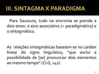 Para Saussure, tudo na sincronia se prende a
dois eixos: o eixo associativo (= paradigmático) e
o sintagmático.


As relações sintagmáticas baseiam-se no caráter
linear do signo linguístico, “que exclui a
possibilidade de [se] pronunciar dois elementos
ao mesmo tempo” (CLG, 142)
                                                55
 