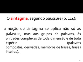 O sintagma, segundo Saussure (p. 114):

a noção de sintagma se aplica não só às
 palavras, mas aos grupos de palavras, às
 unidades complexas de toda dimensão e de toda
 espécie                              (palavras
 compostas, derivadas, membros de frases, frases
 inteiras).

                                              58
 