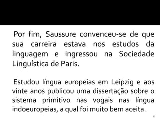 Por fim, Saussure convenceu-se de que
sua carreira estava nos estudos da
linguagem e ingressou na Sociedade
Linguística de Paris.

 Estudou língua europeias em Leipzig e aos
vinte anos publicou uma dissertação sobre o
sistema primitivo nas vogais nas língua
indoeuropeias, a qual foi muito bem aceita.
                                          6
 
