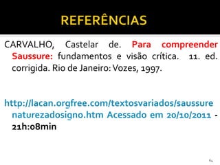 CARVALHO, Castelar de. Para compreender
 Saussure: fundamentos e visão crítica. 11. ed.
 corrigida. Rio de Janeiro: Vozes, 1997.


http://lacan.orgfree.com/textosvariados/saussure
  naturezadosigno.htm Acessado em 20/10/2011 -
  21h:08min


                                              64
 