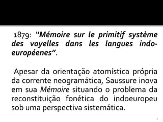 1879: “Mémoire sur le primitif système
des voyelles dans les langues indo-
européenes”.

 Apesar da orientação atomística própria
da corrente neogramática, Saussure inova
em sua Mémoire situando o problema da
reconstituição fonética do indoeuropeu
sob uma perspectiva sistemática.
                                       7
 