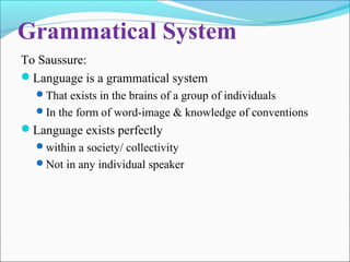 Grammatical System
To Saussure:
Language is a grammatical system
That exists in the brains of a group of individuals
In the form of word-image & knowledge of conventions
Language exists perfectly
within a society/ collectivity
Not in any individual speaker
 
