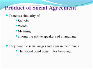 Product of Social Agreement
There is a similarity of:
Sounds
Words
Meaning
among the native speakers of a language
They have the same images and signs in their minds
The social bond constitutes language
 