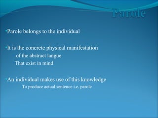 •Parole belongs to the individual
•It is the concrete physical manifestation
• of the abstract langue
•That exist in mind
•An individual makes use of this knowledge
•To produce actual sentence i.e. parole
 