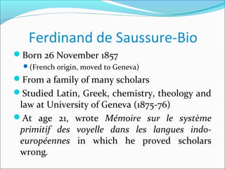 Ferdinand de Saussure-Bio
Born 26 November 1857
(French origin, moved to Geneva)
From a family of many scholars
Studied Latin, Greek, chemistry, theology and
law at University of Geneva (1875-76)
At age 21, wrote Mémoire sur le système
primitif des voyelle dans les langues indo-
européennes in which he proved scholars
wrong.
 