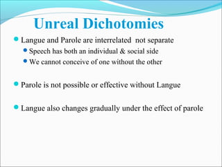 Unreal Dichotomies
Langue and Parole are interrelated not separate
Speech has both an individual & social side
We cannot conceive of one without the other
Parole is not possible or effective without Langue
Langue also changes gradually under the effect of parole
 