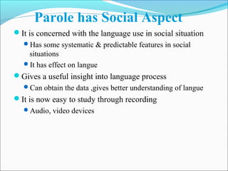 Parole has Social Aspect
It is concerned with the language use in social situation
Has some systematic & predictable features in social
situations
It has effect on langue
Gives a useful insight into language process
Can obtain the data ,gives better understanding of langue
It is now easy to study through recording
Audio, video devices
 